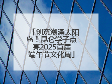 创意潮涌太阳岛！昆仑学子点亮2025首届端午节文化周