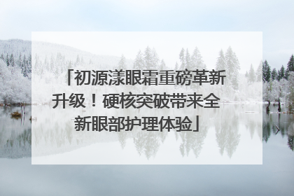 初源漾眼霜重磅革新升级！硬核突破带来全新眼部护理体验