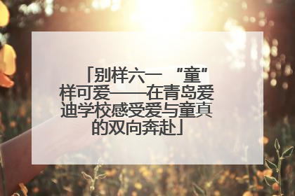 别样六一 “童”样可爱——在青岛爱迪学校感受爱与童真的双向奔赴