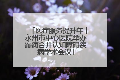 医疗服务提升年丨永州市中心医院举办癫痫合并认知障碍疾病学术会议