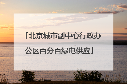北京城市副中心行政办公区百分百绿电供应