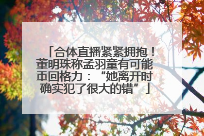 合体直播紧紧拥抱！董明珠称孟羽童有可能重回格力：“她离开时确实犯了很大的错”