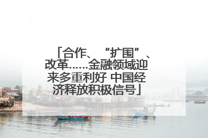 合作、“扩围”、改革……金融领域迎来多重利好 中国经济释放积极信号
