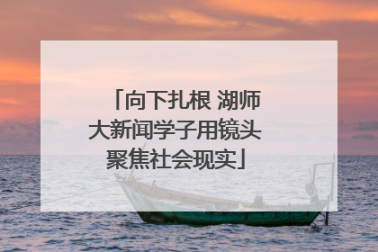 向下扎根 湖师大新闻学子用镜头聚焦社会现实