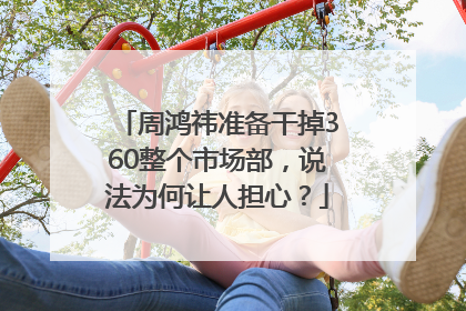 周鸿祎准备干掉360整个市场部，说法为何让人担心？