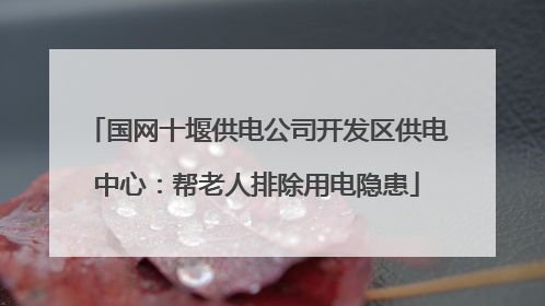 国网十堰供电公司开发区供电中心：帮老人排除用电隐患