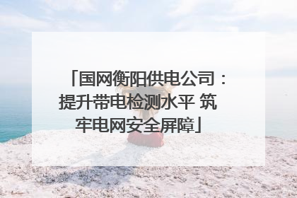 国网衡阳供电公司：提升带电检测水平 筑牢电网安全屏障