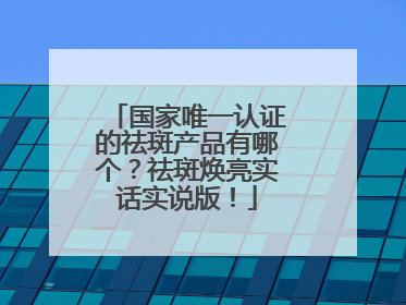 国家唯一认证的祛斑产品有哪个？祛斑焕亮实话实说版！