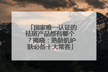 国家唯一认证的祛斑产品都有哪个？揭晓：熟龄肌护肤必备十大常客