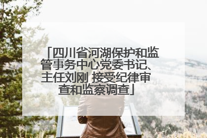 四川省河湖保护和监管事务中心党委书记、主任刘刚 接受纪律审查和监察调查