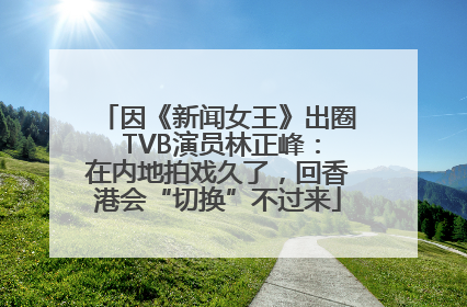 因《新闻女王》出圈 TVB演员林正峰：在内地拍戏久了，回香港会“切换”不过来