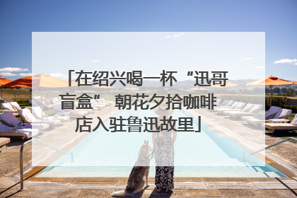 在绍兴喝一杯“迅哥盲盒” 朝花夕拾咖啡店入驻鲁迅故里