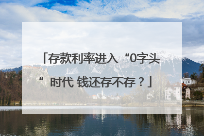 存款利率进入“0字头”时代 钱还存不存？