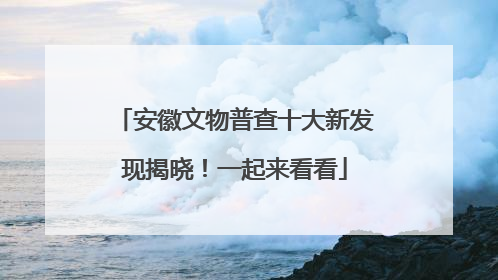 安徽文物普查十大新发现揭晓！一起来看看