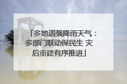 多地遇强降雨天气：多部门联动保民生 灾后重建有序推进
