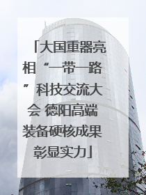 大国重器亮相“一带一路”科技交流大会 德阳高端装备硬核成果彰显实力