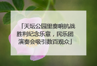 天坛公园里奏响抗战胜利纪念乐章，民乐团演奏会吸引数百观众