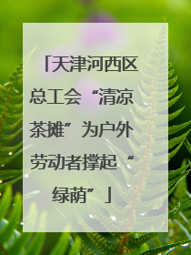 天津河西区总工会“清凉茶摊”为户外劳动者撑起“绿荫”