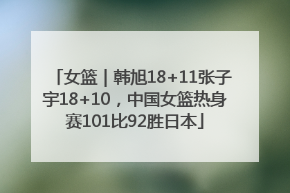 女篮｜韩旭18+11张子宇18+10，中国女篮热身赛101比92胜日本