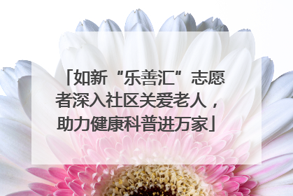 如新“乐善汇”志愿者深入社区关爱老人，助力健康科普进万家