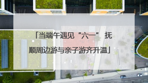 当端午遇见“六一” 抚顺周边游与亲子游齐升温
