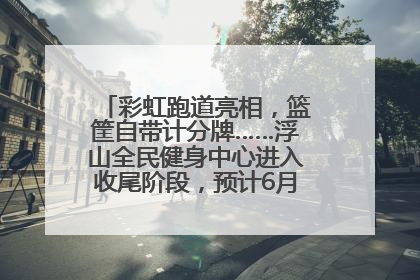 彩虹跑道亮相，篮筐自带计分牌……浮山全民健身中心进入收尾阶段，预计6月30日试运营