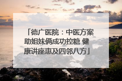 德广医院：中医方案助姐妹俩成功控糖 健康讲座惠及四邻八方