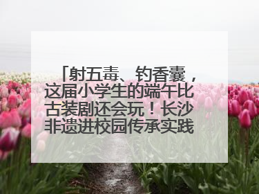 射五毒、钓香囊，这届小学生的端午比古装剧还会玩！长沙非遗进校园传承实践活动举行