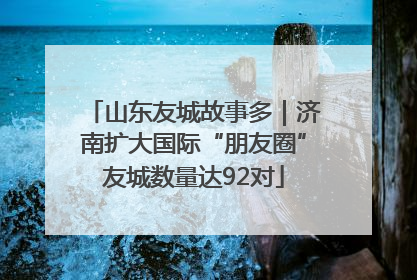 山东友城故事多｜济南扩大国际“朋友圈”友城数量达92对