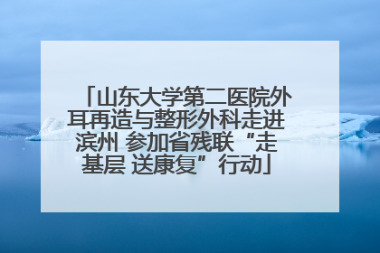 山东大学第二医院外耳再造与整形外科走进滨州 参加省残联“走基层 送康复”行动