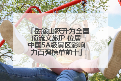 岳麓山跃升为全国顶流文旅IP 位居中国5A级景区影响力百强榜单前十
