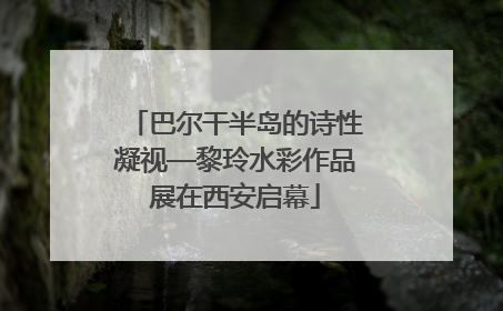 巴尔干半岛的诗性凝视—黎玲水彩作品展在西安启幕