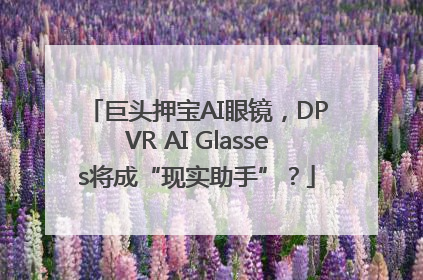 巨头押宝AI眼镜，DPVR AI Glasses将成“现实助手”？