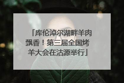 库伦淖尔湖畔羊肉飘香！第三届全国烤羊大会在沽源举行