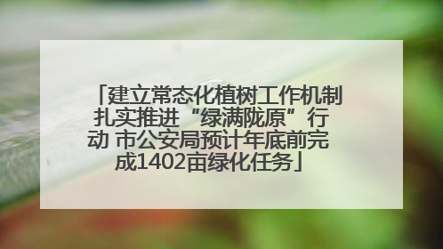 建立常态化植树工作机制 扎实推进“绿满陇原”行动 市公安局预计年底前完成1402亩绿化任务