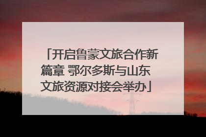 开启鲁蒙文旅合作新篇章 鄂尔多斯与山东文旅资源对接会举办