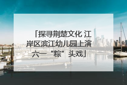 探寻荆楚文化 江岸区滨江幼儿园上演六一“粽”头戏