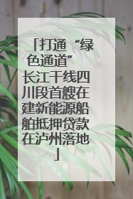 打通“绿色通道” 长江干线四川段首艘在建新能源船舶抵押贷款在泸州落地