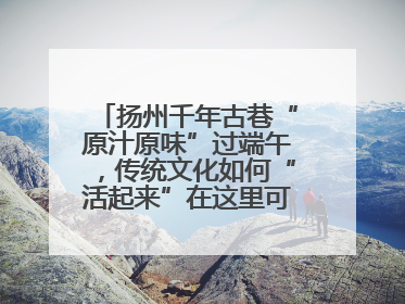 扬州千年古巷“原汁原味”过端午，传统文化如何“活起来”在这里可以找到答案