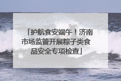 护航食安端午！济南市场监管开展粽子类食品安全专项检查