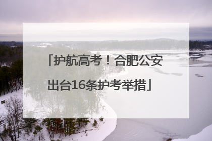 护航高考！合肥公安出台16条护考举措