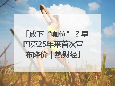 放下“咖位”？星巴克25年来首次宣布降价｜热财经