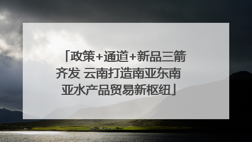 政策+通道+新品三箭齐发 云南打造南亚东南亚水产品贸易新枢纽