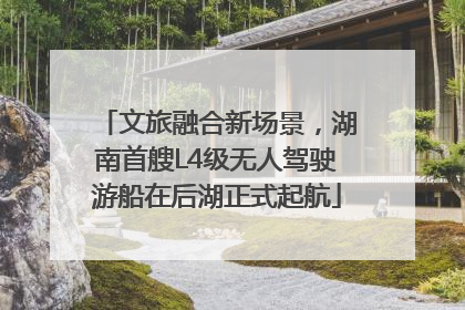 文旅融合新场景，湖南首艘L4级无人驾驶游船在后湖正式起航