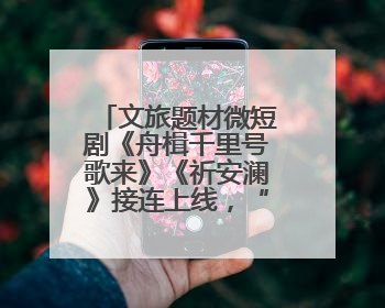 文旅题材微短剧《舟楫千里号歌来》《祈安澜》接连上线，“短剧游北京”开启大运河文化之旅