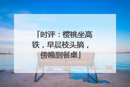 时评：樱桃坐高铁，早晨枝头摘，傍晚到餐桌