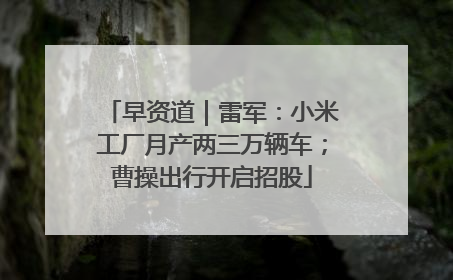 早资道｜雷军：小米工厂月产两三万辆车；曹操出行开启招股