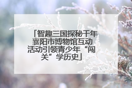智趣三国探秘千年 襄阳市博物馆互动活动引领青少年“闯关”学历史