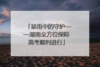 暴雨中的守护——湖南全方位保障高考顺利进行