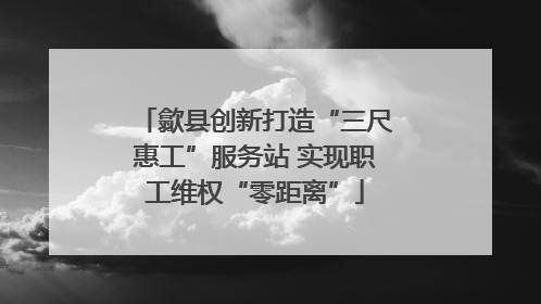 歙县创新打造“三尺惠工”服务站 实现职工维权“零距离”
